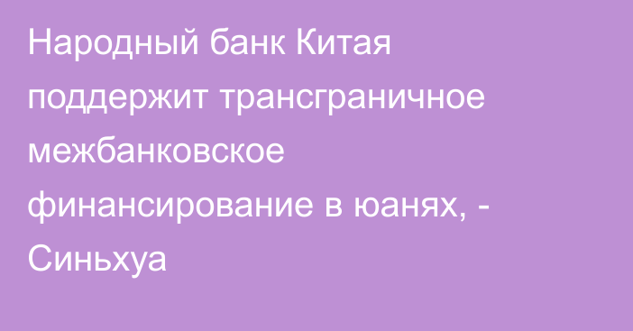 Народный банк Китая поддержит трансграничное межбанковское финансирование в юанях, - Синьхуа