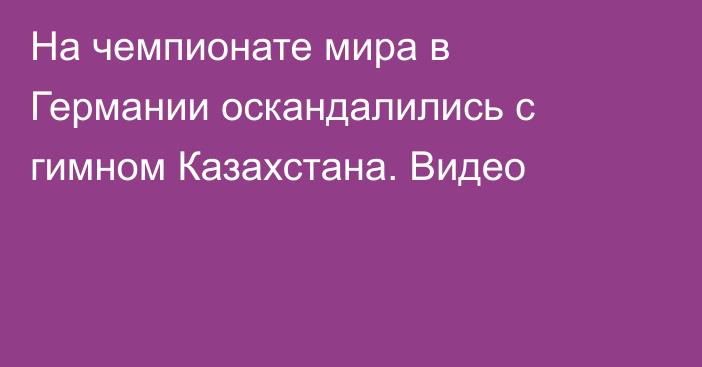 На чемпионате мира в Германии оскандалились с гимном Казахстана. Видео