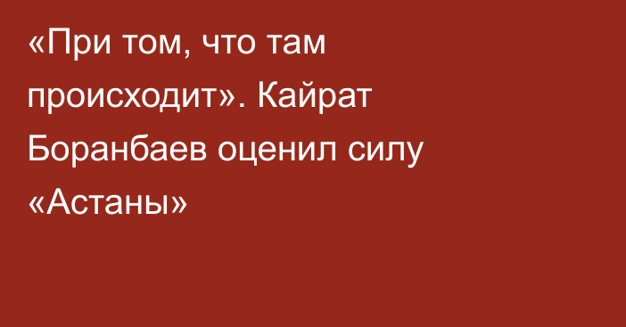 «При том, что там происходит». Кайрат Боранбаев оценил силу «Астаны»