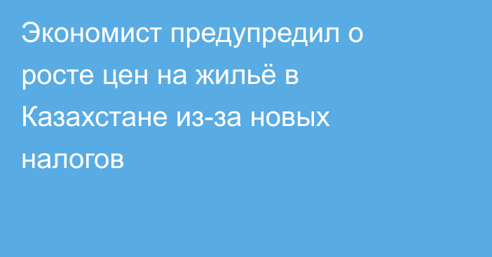 Экономист предупредил о росте цен на жильё в Казахстане из-за новых налогов