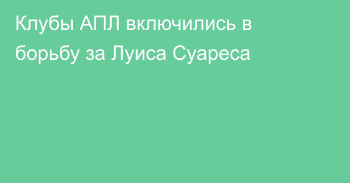 Клубы АПЛ включились в борьбу за Луиса Суареса