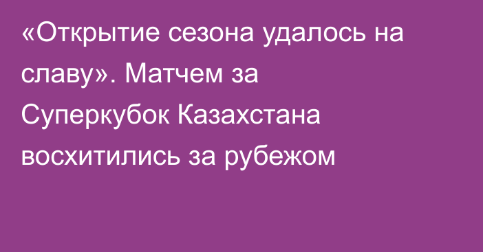 «Открытие сезона удалось на славу». Матчем за Суперкубок Казахстана восхитились за рубежом