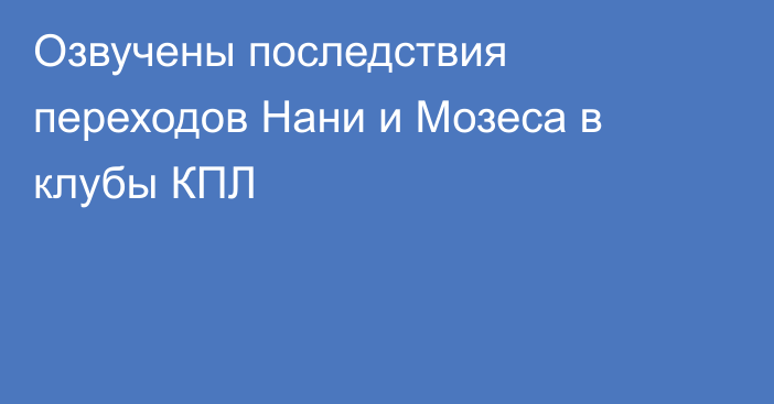 Озвучены последствия переходов Нани и Мозеса в клубы КПЛ
