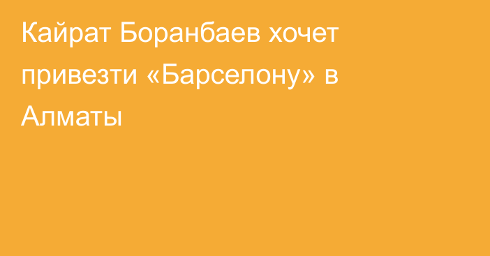Кайрат Боранбаев хочет привезти «Барселону» в Алматы