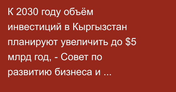 К 2030 году объём инвестиций в Кыргызстан планируют увеличить до $5 млрд год, - Совет по развитию бизнеса и инвестициям 
