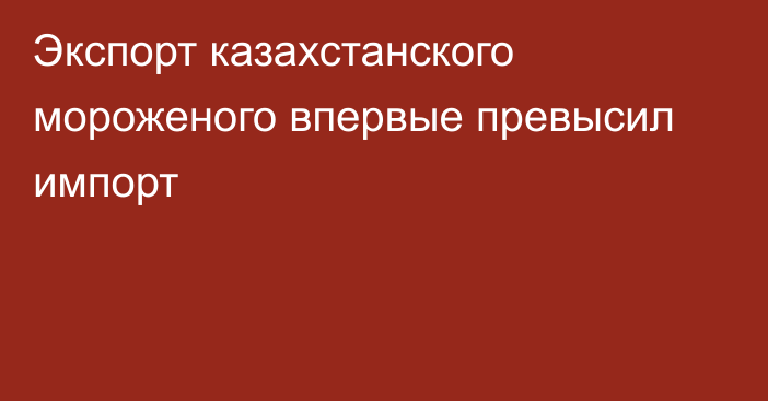 Экспорт казахстанского мороженого впервые превысил импорт