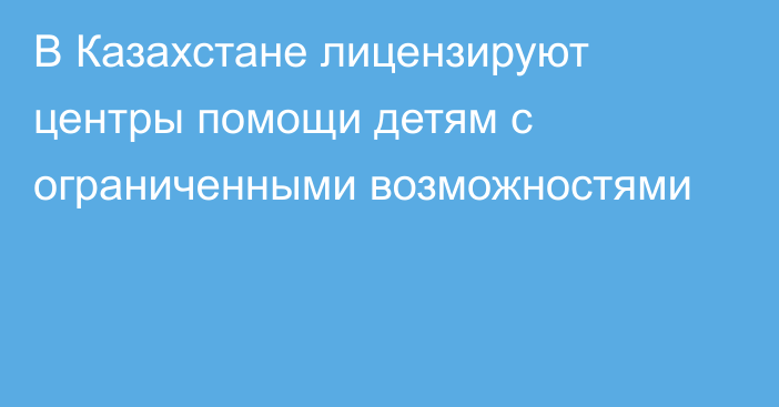 В Казахстане лицензируют центры помощи детям с ограниченными возможностями