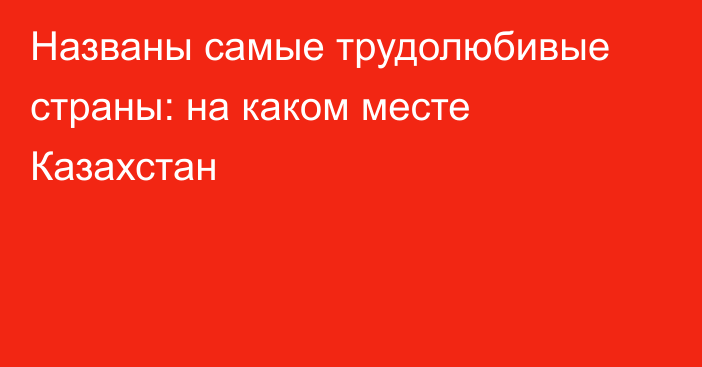 Названы самые трудолюбивые страны: на каком месте Казахстан