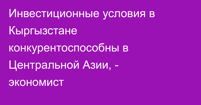 Инвестиционные условия в Кыргызстане конкурентоспособны в Центральной Азии, - экономист