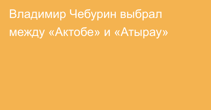 Владимир Чебурин выбрал между «Актобе» и «Атырау»