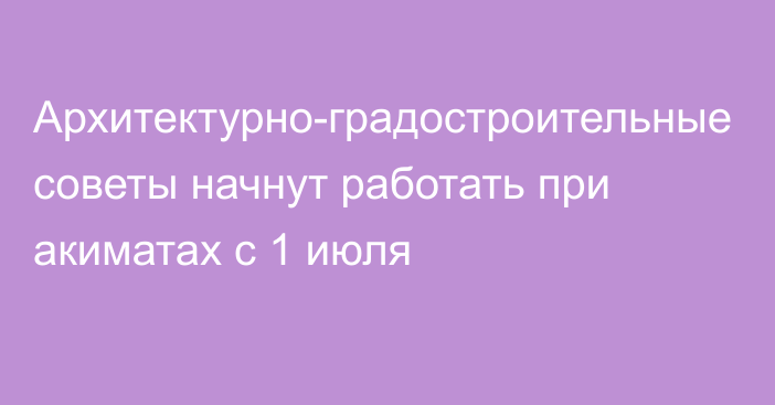 Архитектурно-градостроительные советы начнут работать при акиматах с 1 июля