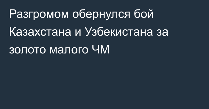 Разгромом обернулся бой Казахстана и Узбекистана за золото малого ЧМ