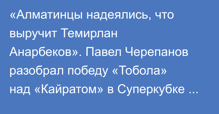 «Алматинцы надеялись, что выручит Темирлан Анарбеков». Павел Черепанов разобрал победу «Тобола» над «Кайратом» в Суперкубке Казахстана