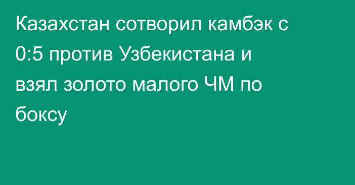 Казахстан сотворил камбэк с 0:5 против Узбекистана и взял золото малого ЧМ по боксу
