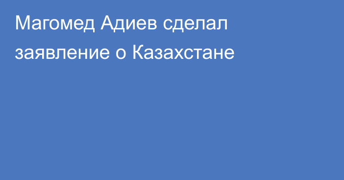 Магомед Адиев сделал заявление о Казахстане