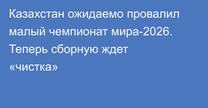 Казахстан ожидаемо провалил малый чемпионат мира-2026. Теперь сборную ждет «чистка»