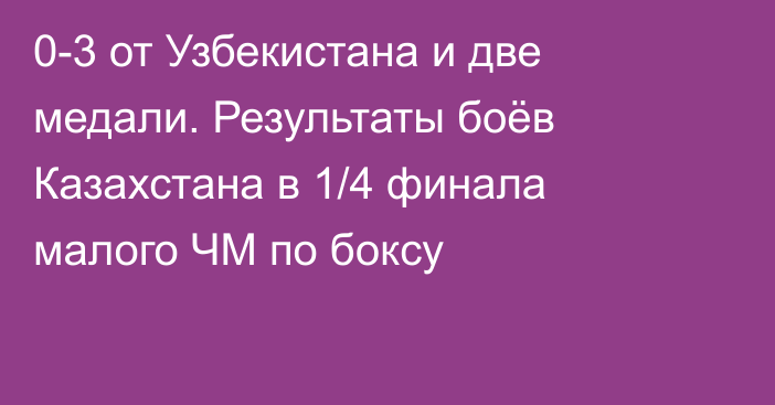 0-3 от Узбекистана и две медали. Результаты боёв Казахстана в 1/4 финала малого ЧМ по боксу