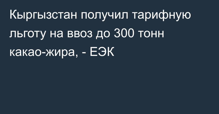 Кыргызстан получил тарифную льготу на ввоз до 300 тонн какао-жира, - ЕЭК