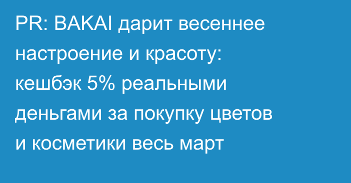 PR: BAKAI дарит весеннее настроение и красоту: кешбэк 5% реальными деньгами за покупку цветов и косметики весь март