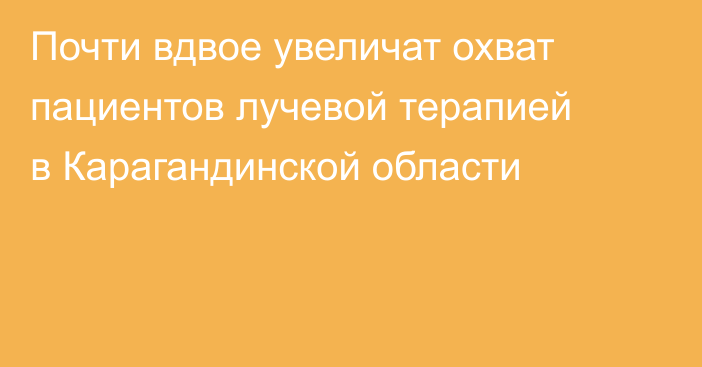 Почти вдвое увеличат охват пациентов лучевой терапией в Карагандинской области