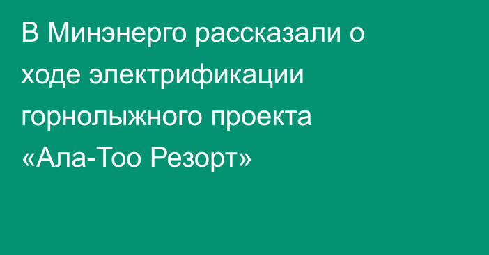 В Минэнерго рассказали о ходе электрификации горнолыжного проекта «Ала-Тоо Резорт»