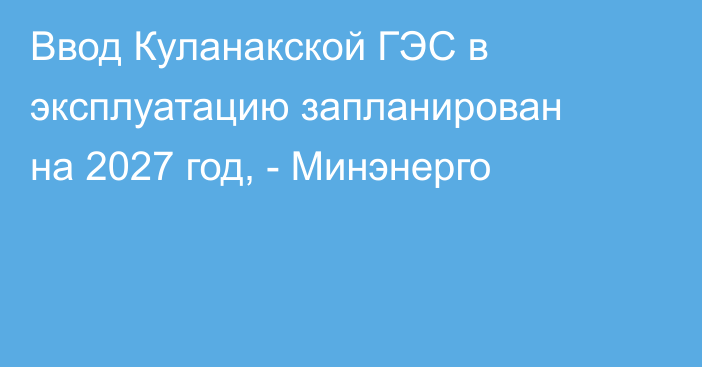 Ввод Куланакской ГЭС в эксплуатацию запланирован на 2027 год, - Минэнерго