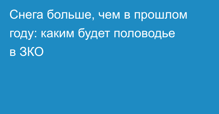 Снега больше, чем в прошлом году:  каким будет половодье в ЗКО