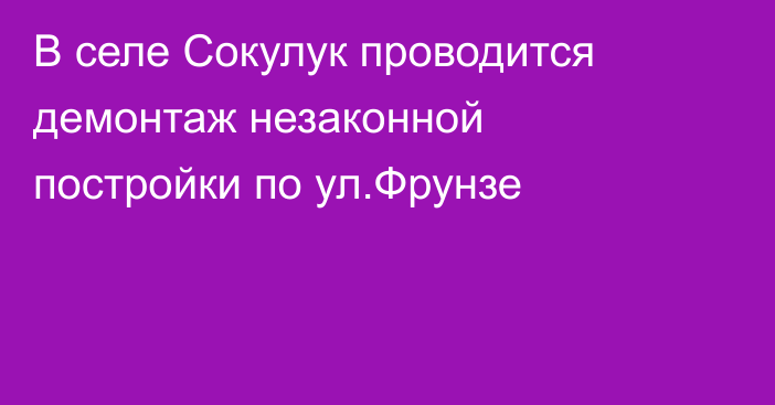 В селе Сокулук проводится демонтаж незаконной постройки по ул.Фрунзе