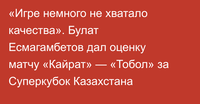 «Игре немного не хватало качества». Булат Есмагамбетов дал оценку матчу «Кайрат» — «Тобол» за Суперкубок Казахстана