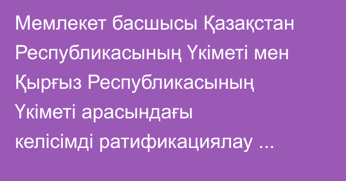 Мемлекет басшысы Қазақстан Республикасының Үкiметi мен Қырғыз Республикасының Үкiметi арасындағы келiсiмді ратификациялау туралы Қазақстан Республикасының Заңына қол қойды
