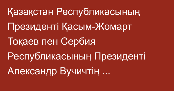 Қазақстан Республикасының Президенті Қасым-Жомарт Тоқаев пен Сербия Республикасының Президенті Александр Вучичтің  бірлескен мәлімдемесі