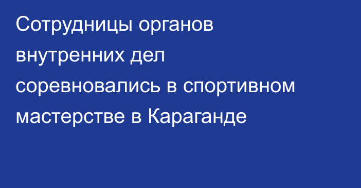 Сотрудницы органов внутренних дел соревновались в спортивном мастерстве в Караганде