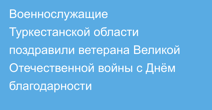 Военнослужащие Туркестанской области поздравили ветерана Великой Отечественной войны с Днём благодарности
