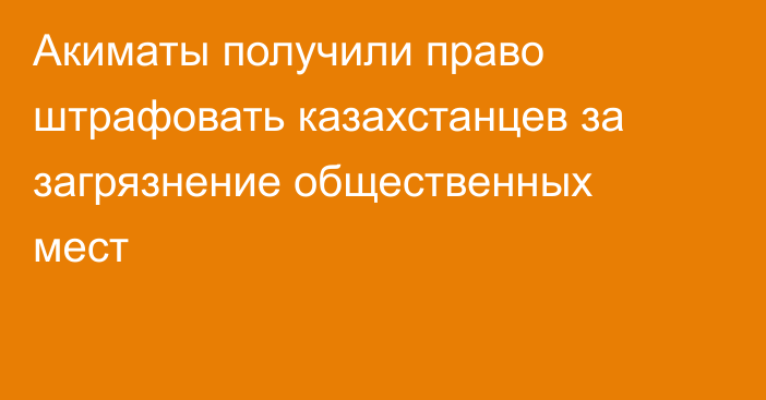 Акиматы получили право штрафовать казахстанцев за загрязнение общественных мест