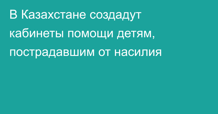 В Казахстане создадут кабинеты помощи детям, пострадавшим от насилия