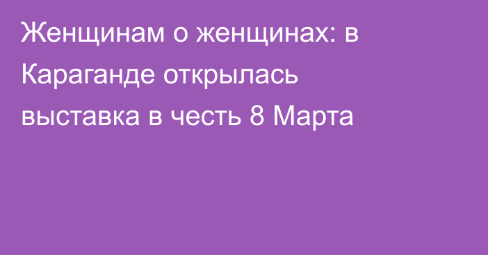 Женщинам о женщинах: в Караганде открылась выставка в честь 8 Марта