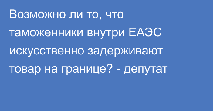 Возможно ли то, что таможенники внутри ЕАЭС искусственно задерживают товар на границе? - депутат