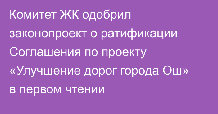 Комитет ЖК одобрил законопроект о ратификации Соглашения по проекту «Улучшение дорог города Ош» в первом чтении