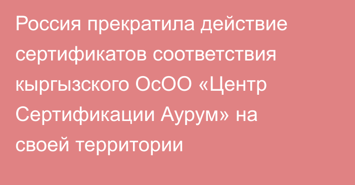 Россия прекратила действие сертификатов соответствия кыргызского ОсОО «Центр Сертификации Аурум» на своей территории