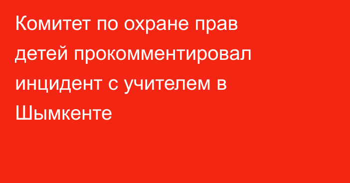 Комитет по охране прав детей прокомментировал инцидент с учителем в Шымкенте