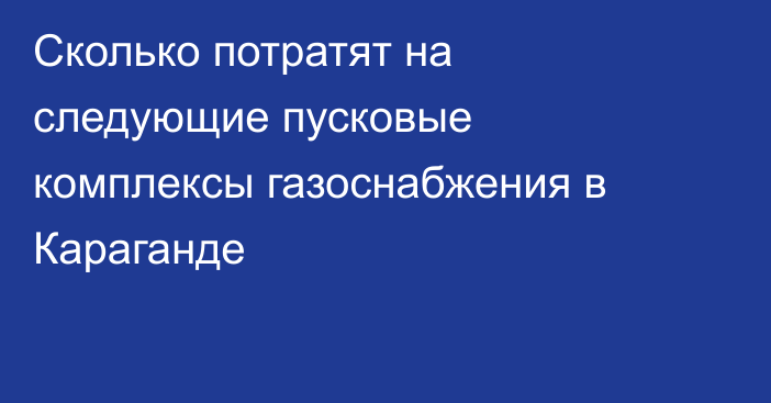Сколько потратят на следующие пусковые комплексы газоснабжения в Караганде