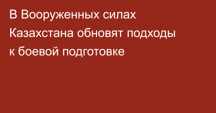 В Вооруженных силах Казахстана обновят подходы к боевой подготовке
