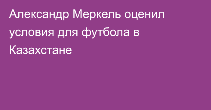 Александр Меркель оценил условия для футбола в Казахстане