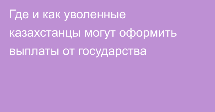 Где и как уволенные казахстанцы могут оформить выплаты от государства
