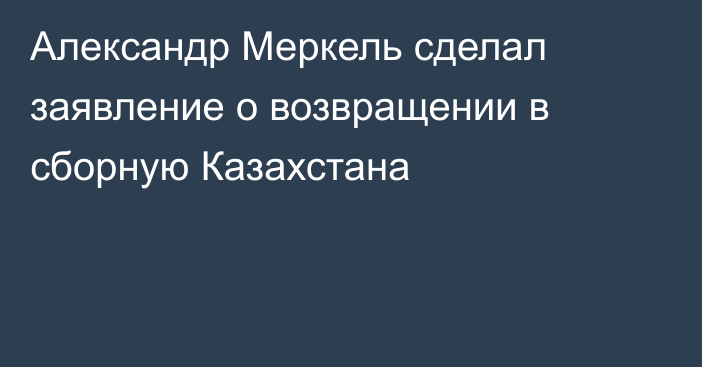Александр Меркель сделал заявление о возвращении в сборную Казахстана