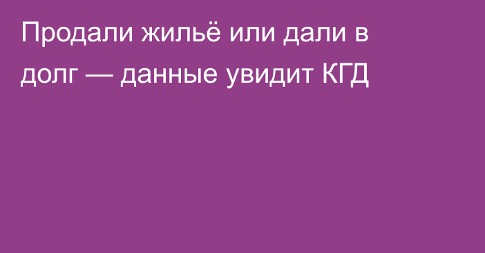 Продали жильё или дали в долг — данные увидит КГД