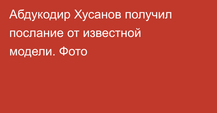 Абдукодир Хусанов получил послание от известной модели. Фото