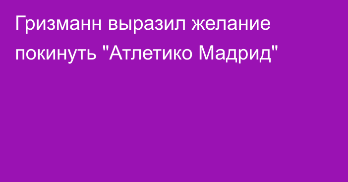 Гризманн выразил желание покинуть 