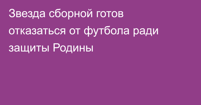 Звезда сборной готов отказаться от футбола ради защиты Родины
