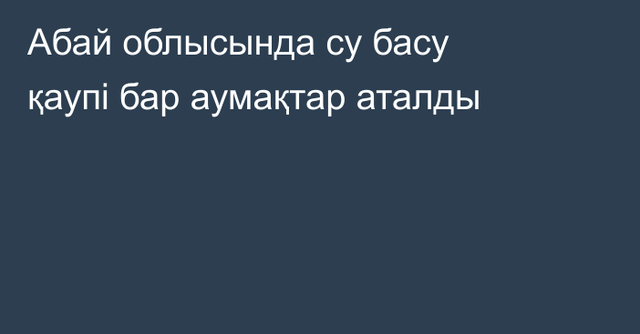 Абай облысында су басу қаупі бар аумақтар аталды